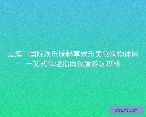 去澳门国际娱乐城畅享娱乐美食购物休闲一站式体验指南深度游玩攻略